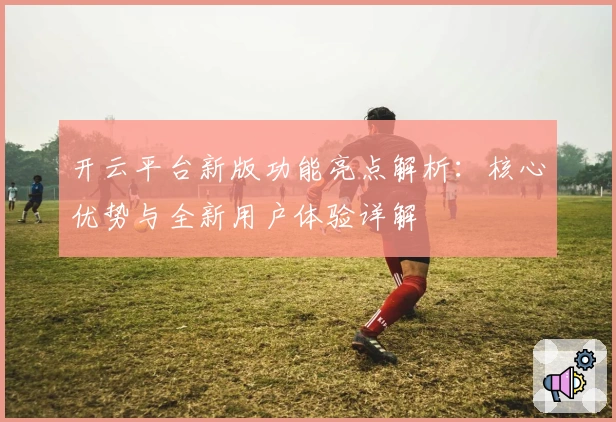 开云平台新版功能亮点解析：核心优势与全新用户体验详解